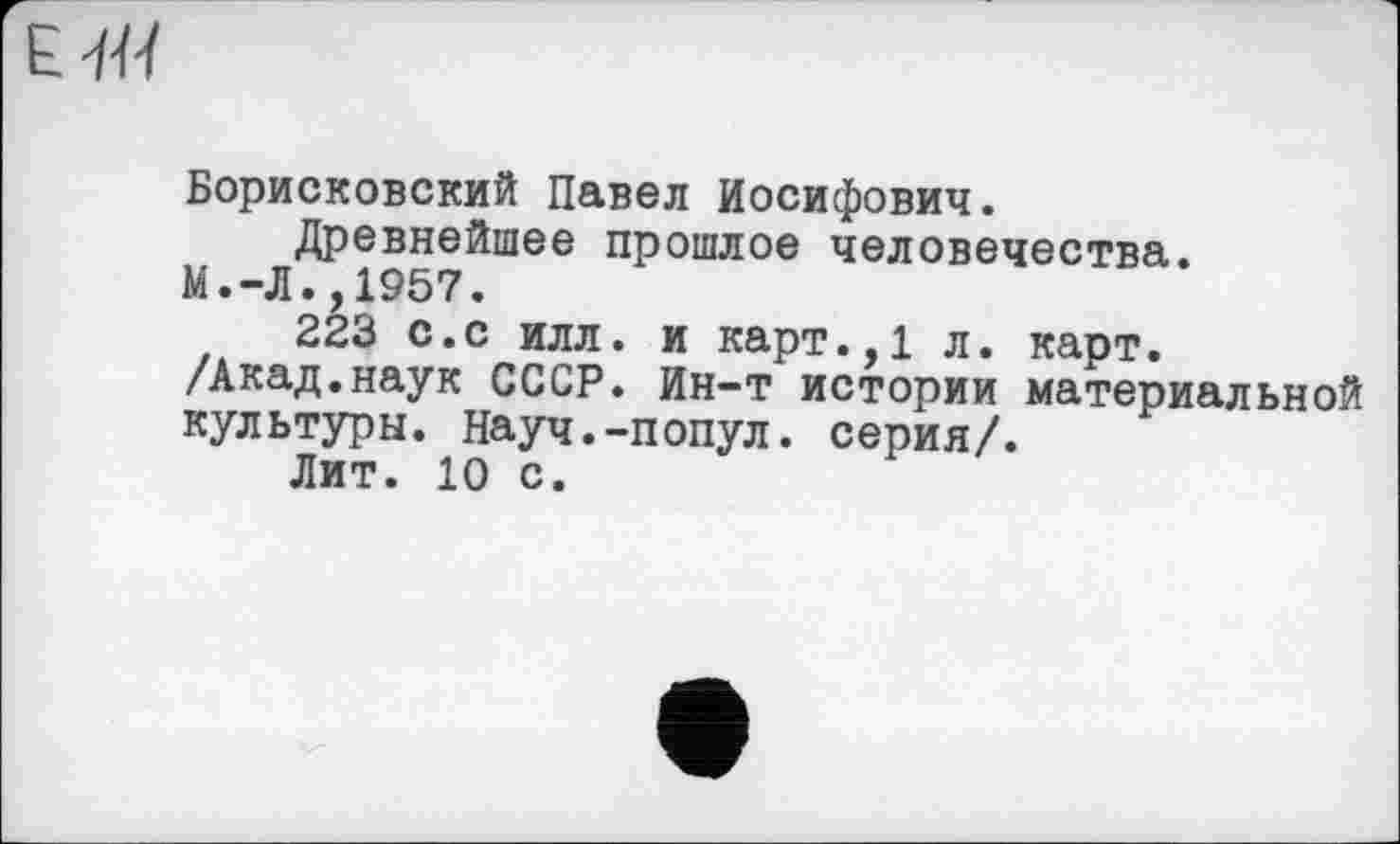 ﻿Борисковский Павел Иосифович.
Древнейшее прошлое человечества.
М.-Л.,1957.
223 с.с илл. и карт.,1 л. карт.
/Акад.наук СССР. Ин-т истории материальной культуры. Науч.-попул. серия/.
Лит. 10 с.